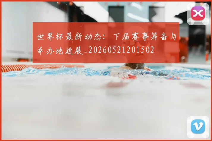 世界杯最新动态:下届赛事筹备与举办地进展_20260521201502