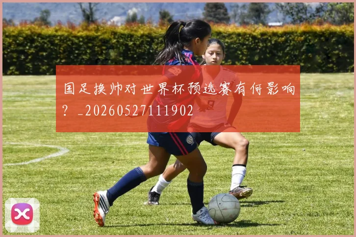 国足换帅对世界杯预选赛有何影响?_20260527111902