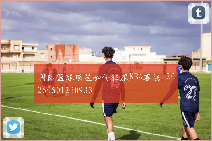 国际篮球明星如何征服NBA赛场_20260601230933
