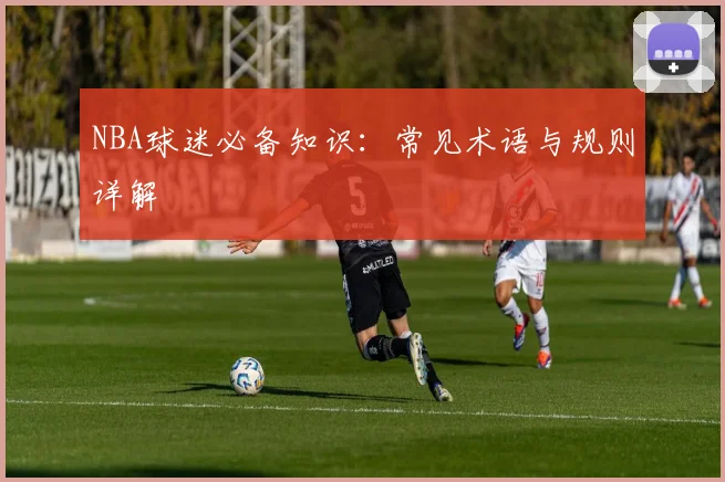 NBA球迷必备知识:常见术语与规则详解