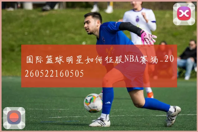 国际篮球明星如何征服NBA赛场_20260522160505